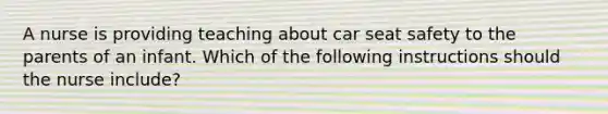 A nurse is providing teaching about car seat safety to the parents of an infant. Which of the following instructions should the nurse include?