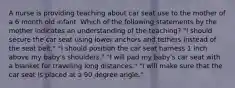 A nurse is providing teaching about car seat use to the mother of a 6 month old infant. Which of the following statements by the mother indicates an understanding of the teaching? "I should secure the car seat using lower anchors and tethers instead of the seat belt." "I should position the car seat harness 1 inch above my baby's shoulders." "I will pad my baby's car seat with a blanket for traveling long distances." "I will make sure that the car seat is placed at a 90 degree angle."