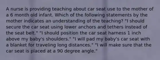 A nurse is providing teaching about car seat use to the mother of a 6 month old infant. Which of the following statements by the mother indicates an understanding of the teaching? "I should secure the car seat using lower anchors and tethers instead of the seat belt." "I should position the car seat harness 1 inch above my baby's shoulders." "I will pad my baby's car seat with a blanket for traveling long distances." "I will make sure that the car seat is placed at a 90 degree angle."