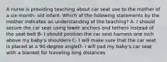 A nurse is providing teaching about car seat use to the mother of a six-month- old infant. Which of the following statements by the mother indicates an understanding of the teaching? A- I should secure the car seat using lower anchors and tethers instead of the seat belt B- I should position the car seat harness one inch above my baby's shoulders C- I will make sure that the car seat is placed at a 90-degree angleD- I will pad my baby's car seat with a blanket for traveling long distances