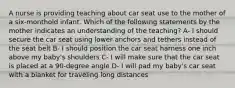 A nurse is providing teaching about car seat use to the mother of a six-monthold infant. Which of the following statements by the mother indicates an understanding of the teaching? A- I should secure the car seat using lower anchors and tethers instead of the seat belt B- I should position the car seat harness one inch above my baby's shoulders C- I will make sure that the car seat is placed at a 90-degree angle D- I will pad my baby's car seat with a blanket for traveling long distances