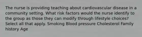 The nurse is providing teaching about cardiovascular disease in a community setting. What risk factors would the nurse identify to the group as those they can modify through lifestyle choices? Select all that apply. Smoking Blood pressure Cholesterol Family history Age