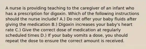 A nurse is providing teaching to the caregiver of an infant who has a prescription for digoxin. Which of the following instructions should the nurse include? A.) Do not offer your baby fluids after giving the medication B.) Digoxin increases your baby's heart rate C.) Give the correct dose of medication at regularly scheduled times D.) If your baby vomits a dose, you should repeat the dose to ensure the correct amount is received.