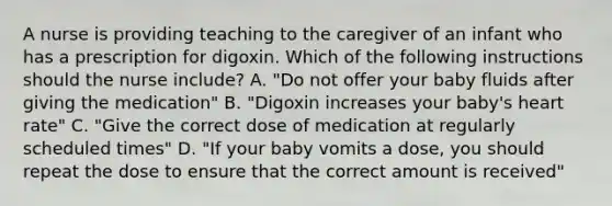 A nurse is providing teaching to the caregiver of an infant who has a prescription for digoxin. Which of the following instructions should the nurse include? A. "Do not offer your baby fluids after giving the medication" B. "Digoxin increases your baby's heart rate" C. "Give the correct dose of medication at regularly scheduled times" D. "If your baby vomits a dose, you should repeat the dose to ensure that the correct amount is received"