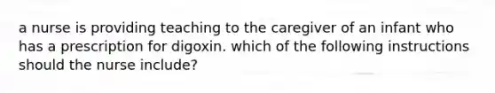 a nurse is providing teaching to the caregiver of an infant who has a prescription for digoxin. which of the following instructions should the nurse include?