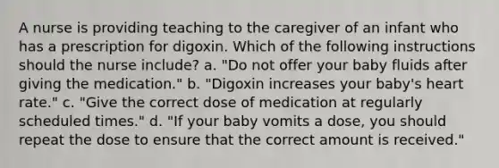 A nurse is providing teaching to the caregiver of an infant who has a prescription for digoxin. Which of the following instructions should the nurse include? a. "Do not offer your baby fluids after giving the medication." b. "Digoxin increases your baby's heart rate." c. "Give the correct dose of medication at regularly scheduled times." d. "If your baby vomits a dose, you should repeat the dose to ensure that the correct amount is received."