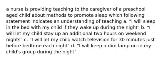 a nurse is providing teaching to the caregiver of a preschool aged child about methods to promote sleep which following statement indicates an understanding of teaching a. "I will sleep in the bed with my child if they wake up during the night" b. "I will let my child stay up an additional two hours on weekend nights" c. "I will let my child watch television for 30 minutes just before bedtime each night" d. "I will keep a dim lamp on in my child's group during the night"