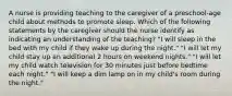 A nurse is providing teaching to the caregiver of a preschool-age child about methods to promote sleep. Which of the following statements by the caregiver should the nurse identify as indicating an understanding of the teaching? "I will sleep in the bed with my child if they wake up during the night." "I will let my child stay up an additional 2 hours on weekend nights." "I will let my child watch television for 30 minutes just before bedtime each night." "I will keep a dim lamp on in my child's room during the night."