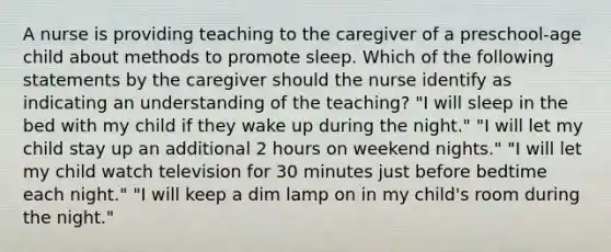 A nurse is providing teaching to the caregiver of a preschool-age child about methods to promote sleep. Which of the following statements by the caregiver should the nurse identify as indicating an understanding of the teaching? "I will sleep in the bed with my child if they wake up during the night." "I will let my child stay up an additional 2 hours on weekend nights." "I will let my child watch television for 30 minutes just before bedtime each night." "I will keep a dim lamp on in my child's room during the night."