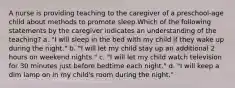 A nurse is providing teaching to the caregiver of a preschool-age child about methods to promote sleep.Which of the following statements by the caregiver indicates an understanding of the teaching? a. "I will sleep in the bed with my child if they wake up during the night." b. "I will let my child stay up an additional 2 hours on weekend nights." c. "I will let my child watch television for 30 minutes just before bedtime each night." d. "I will keep a dim lamp on in my child's room during the night."