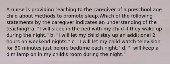 A nurse is providing teaching to the caregiver of a preschool-age child about methods to promote sleep.Which of the following statements by the caregiver indicates an understanding of the teaching? a. "I will sleep in the bed with my child if they wake up during the night." b. "I will let my child stay up an additional 2 hours on weekend nights." c. "I will let my child watch television for 30 minutes just before bedtime each night." d. "I will keep a dim lamp on in my child's room during the night."