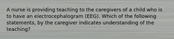 A nurse is providing teaching to the caregivers of a child who is to have an electrocephalogram (EEG). Which of the following statements, by the caregiver indicates understanding of the teaching?