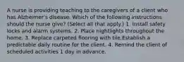 A nurse is providing teaching to the caregivers of a client who has Alzheimer's disease. Which of the following instructions should the nurse give? (Select all that apply.) 1. Install safety locks and alarm systems. 2. Place nightlights throughout the home. 3. Replace carpeted flooring with tile.Establish a predictable daily routine for the client. 4. Remind the client of scheduled activities 1 day in advance.