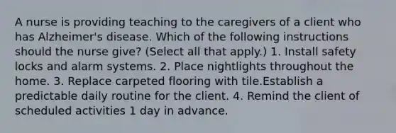 A nurse is providing teaching to the caregivers of a client who has Alzheimer's disease. Which of the following instructions should the nurse give? (Select all that apply.) 1. Install safety locks and alarm systems. 2. Place nightlights throughout the home. 3. Replace carpeted flooring with tile.Establish a predictable daily routine for the client. 4. Remind the client of scheduled activities 1 day in advance.