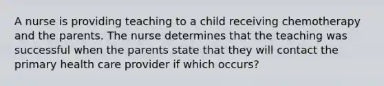 A nurse is providing teaching to a child receiving chemotherapy and the parents. The nurse determines that the teaching was successful when the parents state that they will contact the primary health care provider if which occurs?