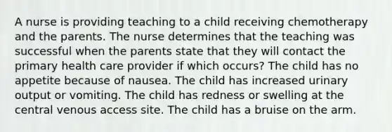 A nurse is providing teaching to a child receiving chemotherapy and the parents. The nurse determines that the teaching was successful when the parents state that they will contact the primary health care provider if which occurs? The child has no appetite because of nausea. The child has increased urinary output or vomiting. The child has redness or swelling at the central venous access site. The child has a bruise on the arm.