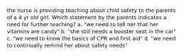 the nurse is providing teaching about child safety to the parents of a 4 yr old girl. Which statement by the parents indicates a need for further teaching? a. "we need to tell her that her vitamins are candy" b. "she still needs a booster seat in the car" c. "we need to know the basics of CPR and first aid" d. "we need to continually remind her about safety needs"