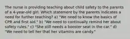 The nurse is providing teaching about child safety to the parents of a 4-year-old girl. Which statement by the parents indicates a need for further teaching? a) "We need to know the basics of CPR and first aid." b) "We need to continually remind her about safety rules." c) "She still needs a booster seat in the car." d) "We need to tell her that her vitamins are candy."