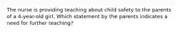 The nurse is providing teaching about child safety to the parents of a 4-year-old girl. Which statement by the parents indicates a need for further teaching?