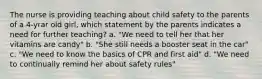 The nurse is providing teaching about child safety to the parents of a 4-yrar old girl, which statement by the parents indicates a need for further teaching? a. "We need to tell her that her vitamins are candy" b. "She still needs a booster seat in the car" c. "We need to know the basics of CPR and first aid" d. "We need to continually remind her about safety rules"