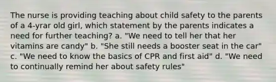 The nurse is providing teaching about child safety to the parents of a 4-yrar old girl, which statement by the parents indicates a need for further teaching? a. "We need to tell her that her vitamins are candy" b. "She still needs a booster seat in the car" c. "We need to know the basics of CPR and first aid" d. "We need to continually remind her about safety rules"