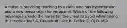 A nurse is providing teaching to a cient who has hypertension and a new prescription for verapamil. Which of the following beverages should the nurse tell the client to avoid while taking this medication? A. Grapefruit juice B. Coffee C. OJ D. Milk