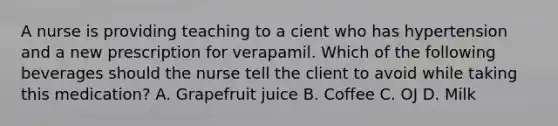 A nurse is providing teaching to a cient who has hypertension and a new prescription for verapamil. Which of the following beverages should the nurse tell the client to avoid while taking this medication? A. Grapefruit juice B. Coffee C. OJ D. Milk