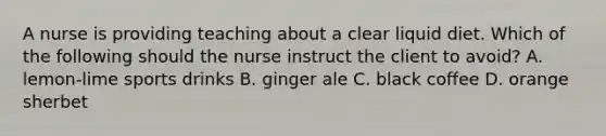 A nurse is providing teaching about a clear liquid diet. Which of the following should the nurse instruct the client to avoid? A. lemon-lime sports drinks B. ginger ale C. black coffee D. orange sherbet