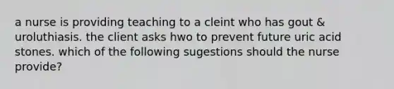 a nurse is providing teaching to a cleint who has gout & uroluthiasis. the client asks hwo to prevent future uric acid stones. which of the following sugestions should the nurse provide?