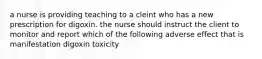 a nurse is providing teaching to a cleint who has a new prescription for digoxin. the nurse should instruct the client to monitor and report which of the following adverse effect that is manifestation digoxin toxicity