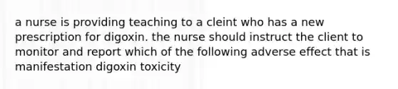 a nurse is providing teaching to a cleint who has a new prescription for digoxin. the nurse should instruct the client to monitor and report which of the following adverse effect that is manifestation digoxin toxicity