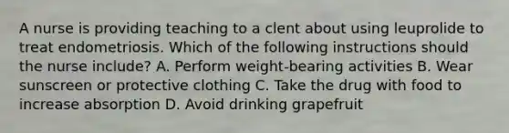 A nurse is providing teaching to a clent about using leuprolide to treat endometriosis. Which of the following instructions should the nurse include? A. Perform weight-bearing activities B. Wear sunscreen or protective clothing C. Take the drug with food to increase absorption D. Avoid drinking grapefruit