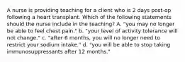 A nurse is providing teaching for a client who is 2 days post-op following a heart transplant. Which of the following statements should the nurse include in the teaching? A. "you may no longer be able to feel chest pain." b. "your level of activity tolerance will not change." c. "after 6 months, you will no longer need to restrict your sodium intake." d. "you will be able to stop taking immunosuppressants after 12 months."