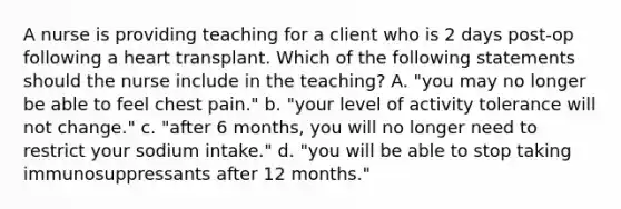 A nurse is providing teaching for a client who is 2 days post-op following a heart transplant. Which of the following statements should the nurse include in the teaching? A. "you may no longer be able to feel chest pain." b. "your level of activity tolerance will not change." c. "after 6 months, you will no longer need to restrict your sodium intake." d. "you will be able to stop taking immunosuppressants after 12 months."