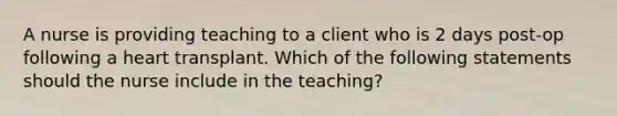 A nurse is providing teaching to a client who is 2 days post-op following a heart transplant. Which of the following statements should the nurse include in the teaching?