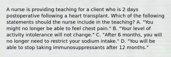 A nurse is providing teaching for a client who is 2 days postoperative following a heart transplant. Which of the following statements should the nurse include in the teaching? A. "You might no longer be able to feel chest pain." B. "Your level of activity intolerance will not change." C. "After 6 months, you will no longer need to restrict your sodium intake." D. "You will be able to stop taking immunosuppressants after 12 months."