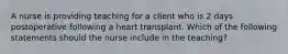 A nurse is providing teaching for a client who is 2 days postoperative following a heart transplant. Which of the following statements should the nurse include in the teaching?