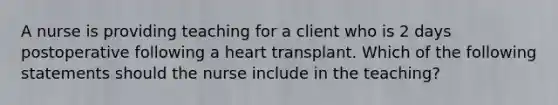 A nurse is providing teaching for a client who is 2 days postoperative following a heart transplant. Which of the following statements should the nurse include in the teaching?