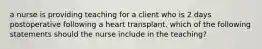 a nurse is providing teaching for a client who is 2 days postoperative following a heart transplant. which of the following statements should the nurse include in the teaching?