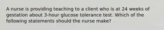 A nurse is providing teaching to a client who is at 24 weeks of gestation about 3-hour glucose tolerance test. Which of the following statements should the nurse make?