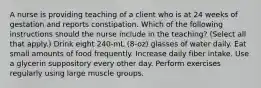 A nurse is providing teaching of a client who is at 24 weeks of gestation and reports constipation. Which of the following instructions should the nurse include in the teaching? (Select all that apply.) Drink eight 240-mL (8-oz) glasses of water daily. Eat small amounts of food frequently. Increase daily fiber intake. Use a glycerin suppository every other day. Perform exercises regularly using large muscle groups.