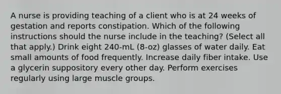 A nurse is providing teaching of a client who is at 24 weeks of gestation and reports constipation. Which of the following instructions should the nurse include in the teaching? (Select all that apply.) Drink eight 240-mL (8-oz) glasses of water daily. Eat small amounts of food frequently. Increase daily fiber intake. Use a glycerin suppository every other day. Perform exercises regularly using large muscle groups.