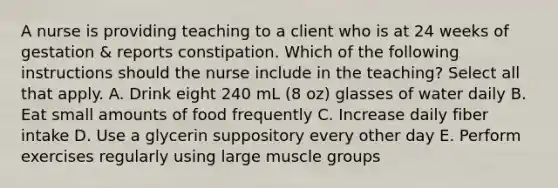 A nurse is providing teaching to a client who is at 24 weeks of gestation & reports constipation. Which of the following instructions should the nurse include in the teaching? Select all that apply. A. Drink eight 240 mL (8 oz) glasses of water daily B. Eat small amounts of food frequently C. Increase daily fiber intake D. Use a glycerin suppository every other day E. Perform exercises regularly using large muscle groups