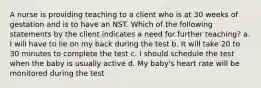 A nurse is providing teaching to a client who is at 30 weeks of gestation and is to have an NST. Which of the following statements by the client indicates a need for further teaching? a. I will have to lie on my back during the test b. It will take 20 to 30 minutes to complete the test c. I should schedule the test when the baby is usually active d. My baby's heart rate will be monitored during the test