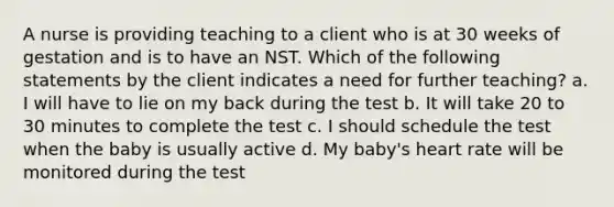 A nurse is providing teaching to a client who is at 30 weeks of gestation and is to have an NST. Which of the following statements by the client indicates a need for further teaching? a. I will have to lie on my back during the test b. It will take 20 to 30 minutes to complete the test c. I should schedule the test when the baby is usually active d. My baby's heart rate will be monitored during the test