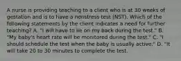 A nurse is providing teaching to a client who is at 30 weeks of gestation and is to have a nonstress test (NST). Which of the following statements by the client indicates a need for further teaching? A. "I will have to lie on my back during the test." B. "My baby's heart rate will be monitored during the test." C. "I should schedule the test when the baby is usually active." D. "It will take 20 to 30 minutes to complete the test.