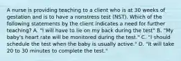 A nurse is providing teaching to a client who is at 30 weeks of gestation and is to have a nonstress test (NST). Which of the following statements by the client indicates a need for further teaching? A. "I will have to lie on my back during the test" B. "My baby's heart rate will be monitored during the test." C. "I should schedule the test when the baby is usually active." D. "It will take 20 to 30 minutes to complete the test."