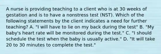 A nurse is providing teaching to a client who is at 30 weeks of gestation and is to have a nonstress test (NST). Which of the following statements by the client indicates a need for further teaching? A. "I will have to lie on my back during the test" B. "My baby's heart rate will be monitored during the test." C. "I should schedule the test when the baby is usually active." D. "It will take 20 to 30 minutes to complete the test."