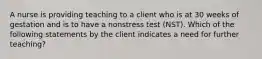 A nurse is providing teaching to a client who is at 30 weeks of gestation and is to have a nonstress test (NST). Which of the following statements by the client indicates a need for further teaching?