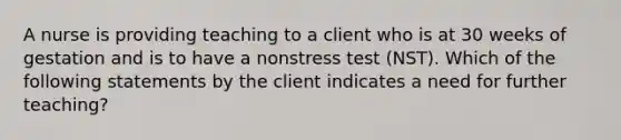 A nurse is providing teaching to a client who is at 30 weeks of gestation and is to have a nonstress test (NST). Which of the following statements by the client indicates a need for further teaching?